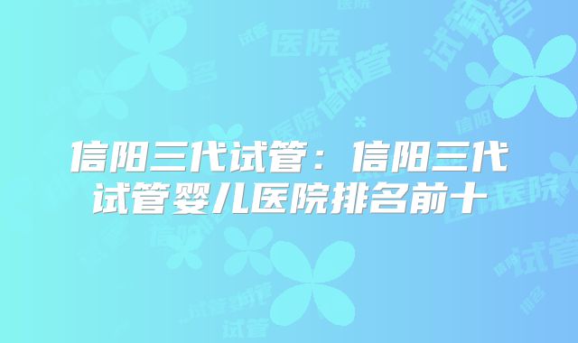 信阳三代试管:信阳三代试管婴儿医院排名前十
