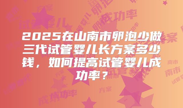 2025在山南市卵泡少做三代试管婴儿长方案多少钱，如何提高试管婴儿成功率？