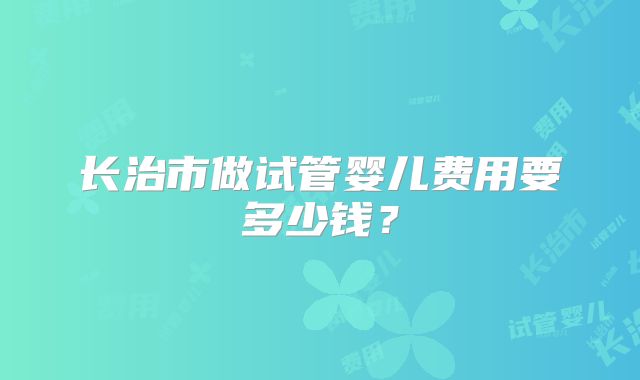 长治市做试管婴儿费用要多少钱?