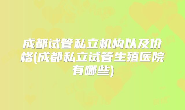 成都试管私立机构以及价格(成都私立试管生殖医院有哪些)