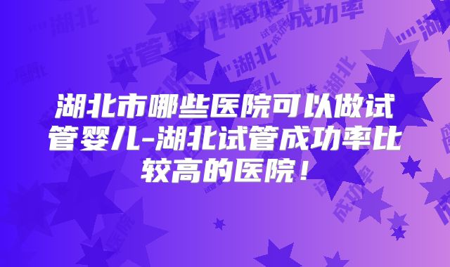 湖北市哪些医院可以做试管婴儿-湖北试管成功率比较高的医院！
