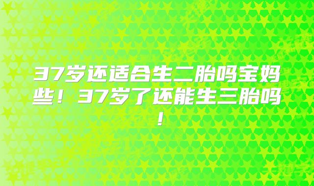 37岁还适合生二胎吗宝妈些！37岁了还能生三胎吗！