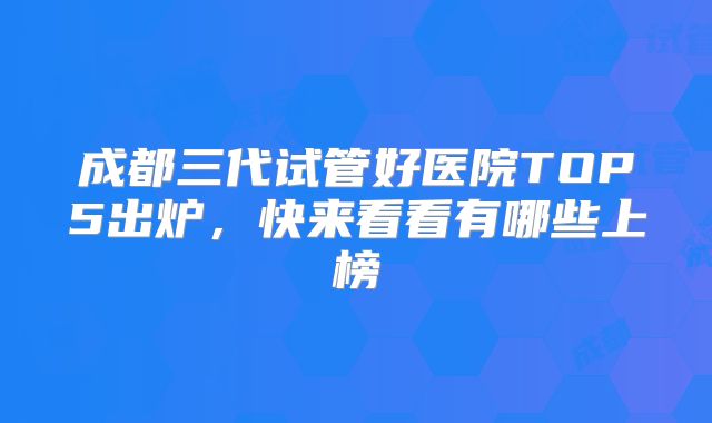 成都三代试管好医院TOP5出炉，快来看看有哪些上榜