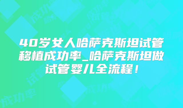 40岁女人哈萨克斯坦试管移植成功率_哈萨克斯坦做试管婴儿全流程！