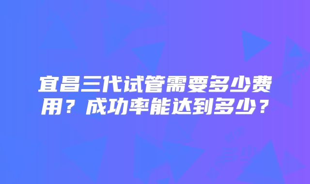 宜昌三代试管需要多少费用?成功率能达到多少?