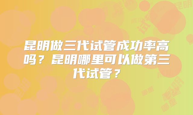 昆明做三代试管成功率高吗?昆明哪里可以做第三代试管?