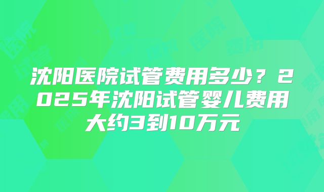 沈阳医院试管费用多少?2025年沈阳试管婴儿费用大约3到10万元
