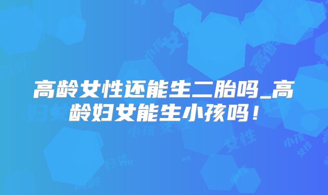 高龄女性还能生二胎吗_高龄妇女能生小孩吗！