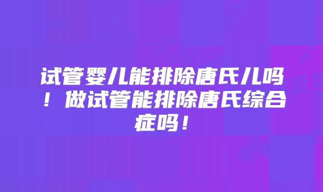 试管婴儿能排除唐氏儿吗！做试管能排除唐氏综合症吗！