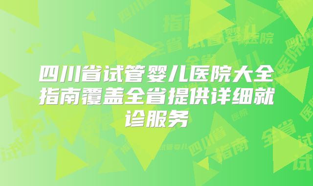 四川省试管婴儿医院大全指南覆盖全省提供详细就诊服务