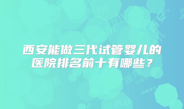 西安能做三代试管婴儿的医院排名前十有哪些？