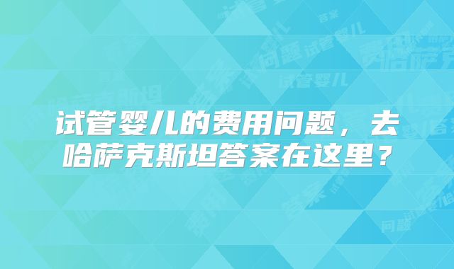 试管婴儿的费用问题，去哈萨克斯坦答案在这里？