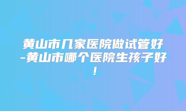 黄山市几家医院做试管好-黄山市哪个医院生孩子好！
