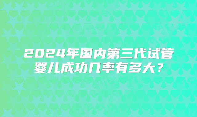 2024年国内第三代试管婴儿成功几率有多大？