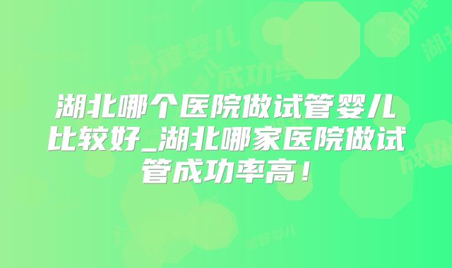 湖北哪个医院做试管婴儿比较好_湖北哪家医院做试管成功率高!