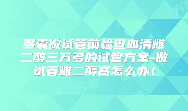 多囊做试管前检查血清雌二醇三万多的试管方案-做试管雌二醇高怎么办！