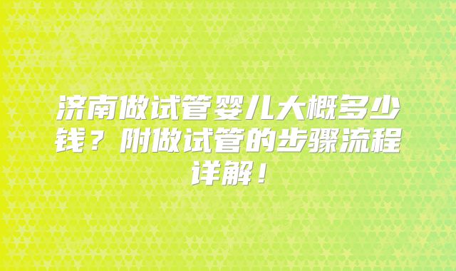 济南做试管婴儿大概多少钱?附做试管的步骤流程详解!