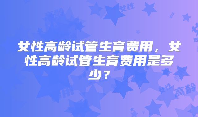 女性高龄试管生育费用，女性高龄试管生育费用是多少？