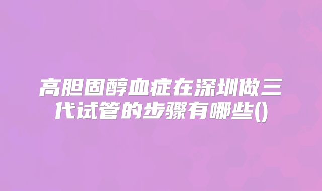 高胆固醇血症在深圳做三代试管的步骤有哪些()