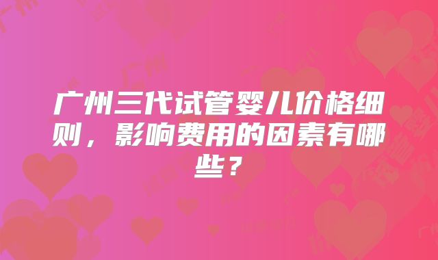 广州三代试管婴儿价格细则,影响费用的因素有哪些?