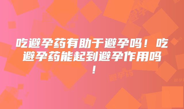 吃避孕药有助于避孕吗！吃避孕药能起到避孕作用吗！