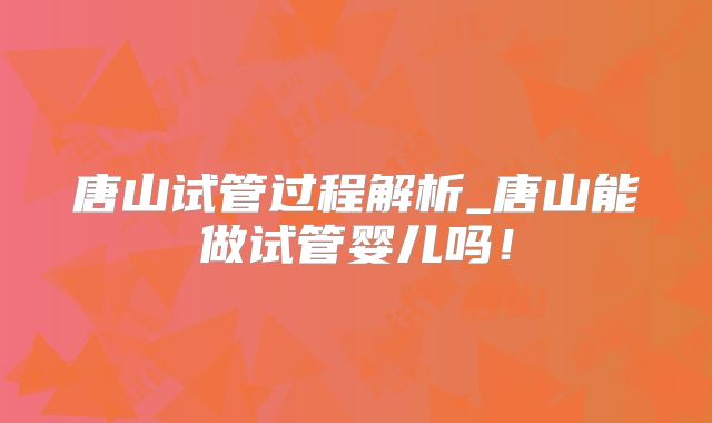 唐山试管过程解析_唐山能做试管婴儿吗！