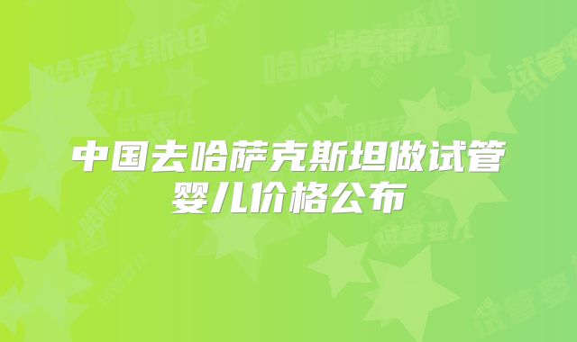 中国去哈萨克斯坦做试管婴儿价格公布