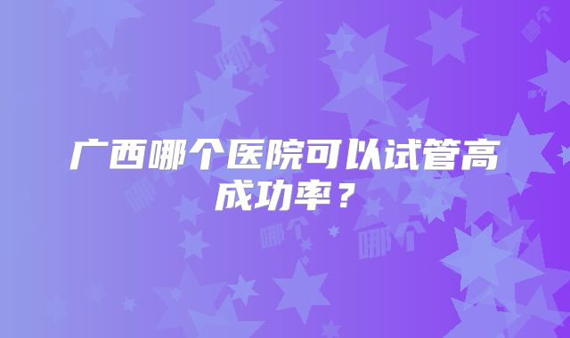 广西哪个医院可以试管高成功率？
