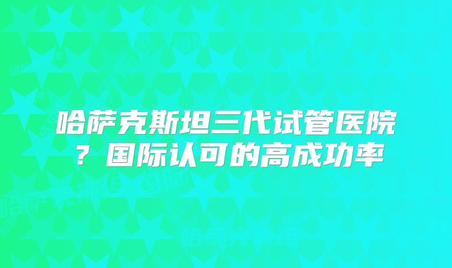 哈萨克斯坦三代试管医院?国际认可的高成功率