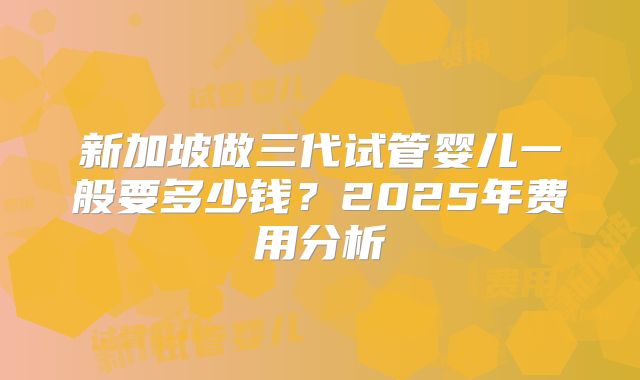 新加坡做三代试管婴儿一般要多少钱?2025年费用分析