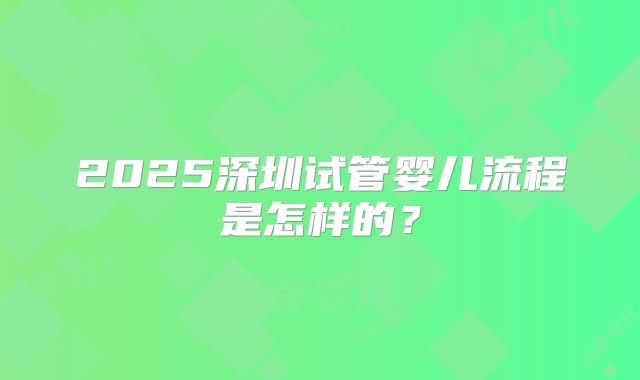 2025深圳试管婴儿流程是怎样的?