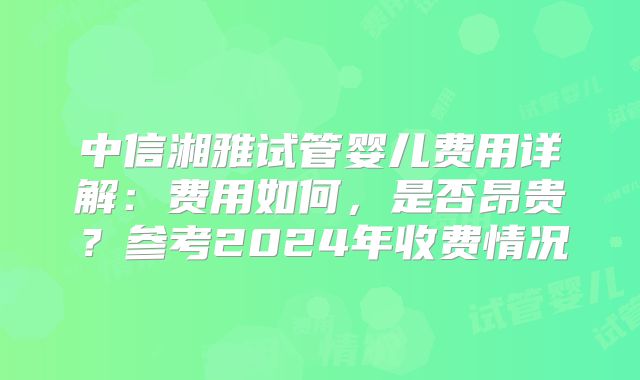 中信湘雅试管婴儿费用详解:费用如何,是否昂贵?参考2024年收费情况