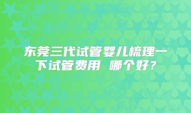 东莞三代试管婴儿梳理一下试管费用 哪个好?