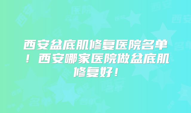 西安盆底肌修复医院名单！西安哪家医院做盆底肌修复好！