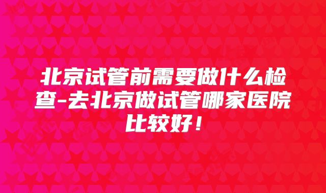 北京试管前需要做什么检查-去北京做试管哪家医院比较好!