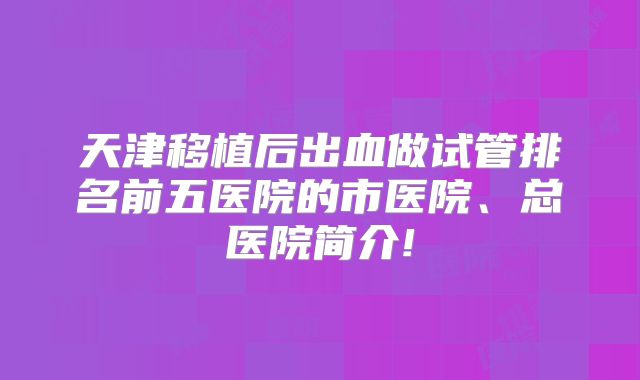 天津移植后出血做试管排名前五医院的市医院、总医院简介!