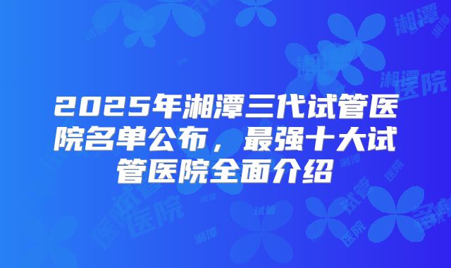2025年湘潭三代试管医院名单公布，最强十大试管医院全面介绍