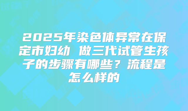2025年染色体异常在保定市妇幼 做三代试管生孩子的步骤有哪些？流程是怎么样的