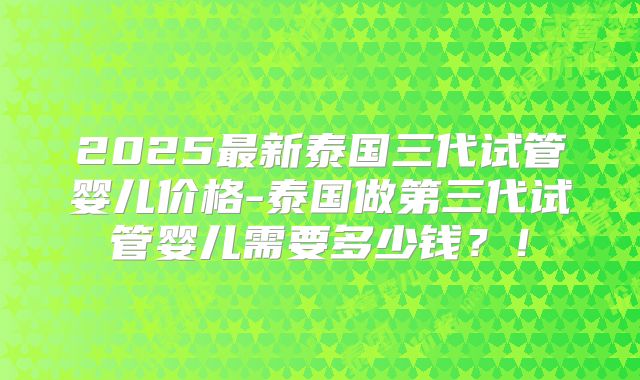 2025最新泰国三代试管婴儿价格-泰国做第三代试管婴儿需要多少钱？！