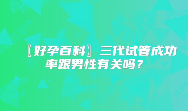 〖好孕百科〗三代试管成功率跟男性有关吗？