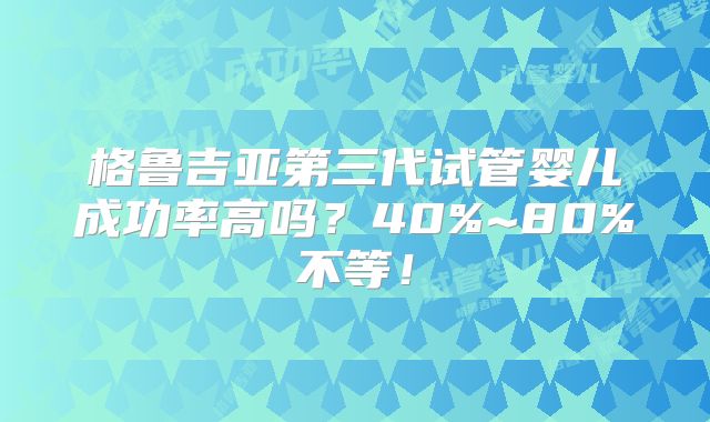 格鲁吉亚第三代试管婴儿成功率高吗？40%~80%不等！