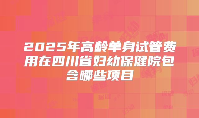 2025年高龄单身试管费用在四川省妇幼保健院包含哪些项目