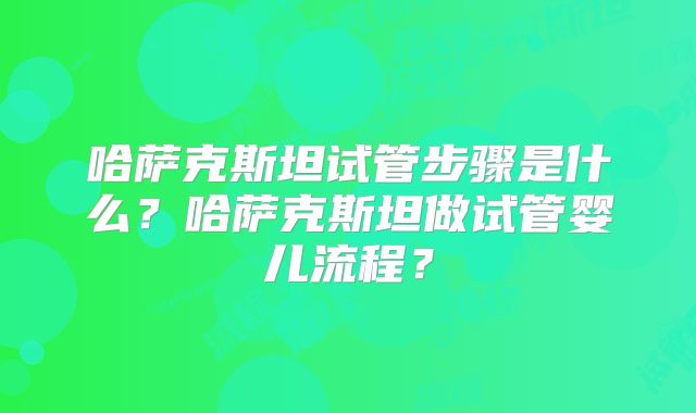 哈萨克斯坦试管步骤是什么？哈萨克斯坦做试管婴儿流程？