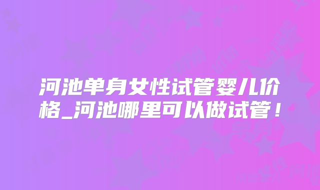 河池单身女性试管婴儿价格_河池哪里可以做试管！
