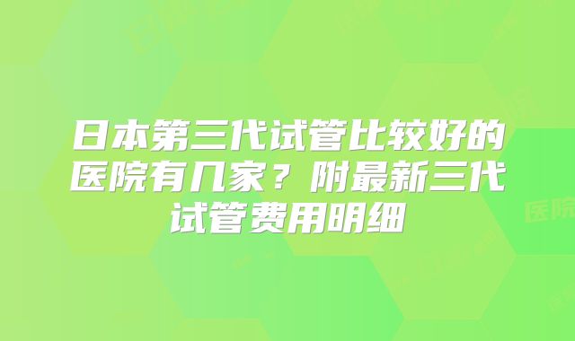 日本第三代试管比较好的医院有几家？附最新三代试管费用明细