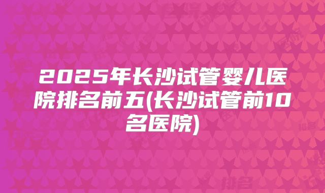 2025年长沙试管婴儿医院排名前五(长沙试管前10名医院)