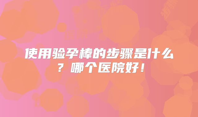 使用验孕棒的步骤是什么？哪个医院好！