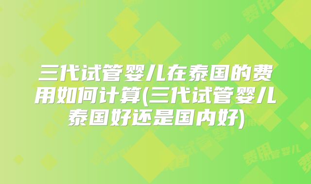 三代试管婴儿在泰国的费用如何计算(三代试管婴儿泰国好还是国内好)