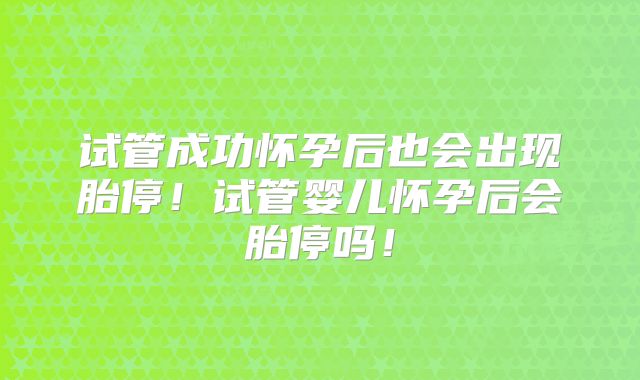 试管成功怀孕后也会出现胎停！试管婴儿怀孕后会胎停吗！