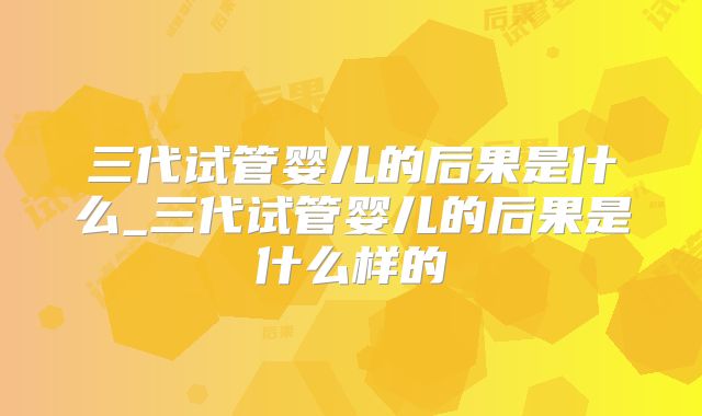 三代试管婴儿的后果是什么_三代试管婴儿的后果是什么样的